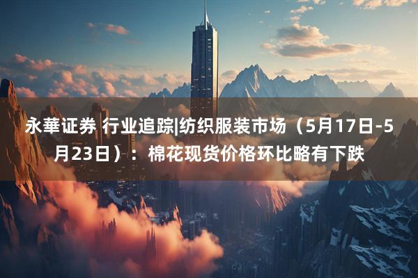 永華证券 行业追踪|纺织服装市场（5月17日-5月23日）：棉花现货价格环比略有下跌
