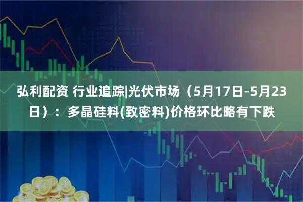 弘利配资 行业追踪|光伏市场（5月17日-5月23日）：多晶硅料(致密料)价格环比略有下跌