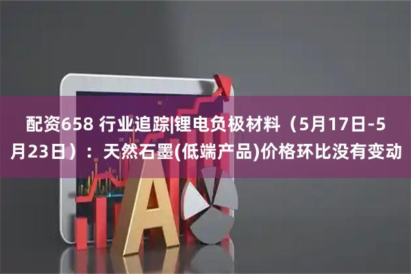 配资658 行业追踪|锂电负极材料(5月17日-5月23日):天然石墨(低端产品)价格环比没有变动