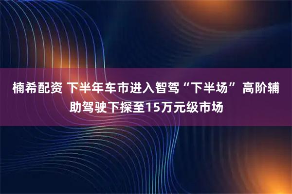 楠希配资 下半年车市进入智驾“下半场” 高阶辅助驾驶下探至15万元级市场