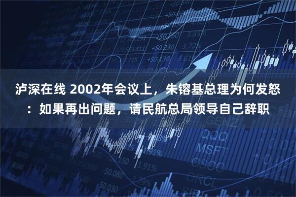 泸深在线 2002年会议上，朱镕基总理为何发怒：如果再出问题，请民航总局领导自己辞职