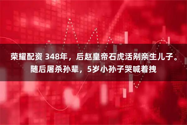 荣耀配资 348年,后赵皇帝石虎活剐亲生儿子。随后屠杀孙辈,5岁小孙子哭喊着拽