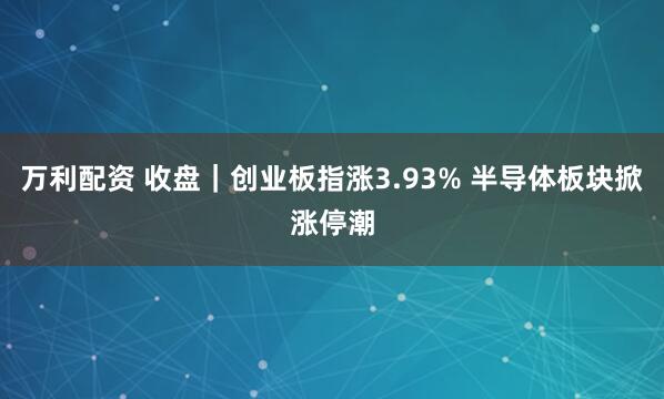 万利配资 收盘|创业板指涨3.93% 半导体板块掀涨停潮