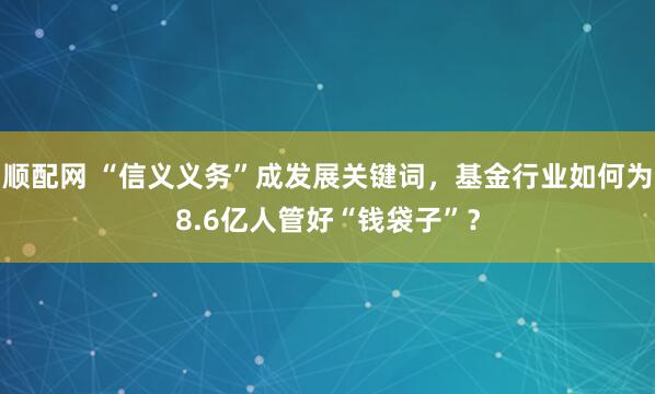 顺配网 “信义义务”成发展关键词,基金行业如何为8.6亿人管好“钱袋子”?
