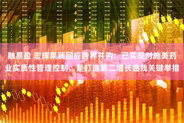 融易盈 宏辉果蔬回应跨界并购:已实现对施美药业实质性管理控制,是打造第二增长曲线关键举措