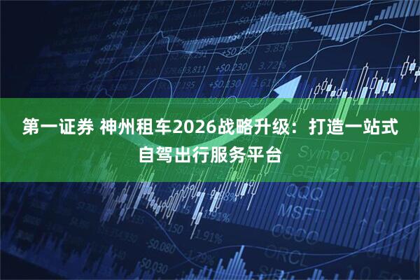 第一证券 神州租车2026战略升级:打造一站式自驾出行服务平台