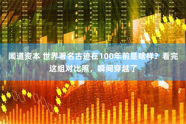 闻道资本 世界著名古迹在100年前是啥样?看完这组对比照,瞬间穿越了