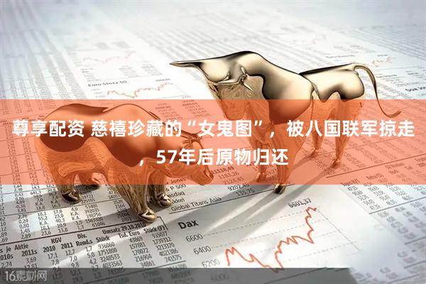 尊享配资 慈禧珍藏的“女鬼图”，被八国联军掠走，57年后原物归还