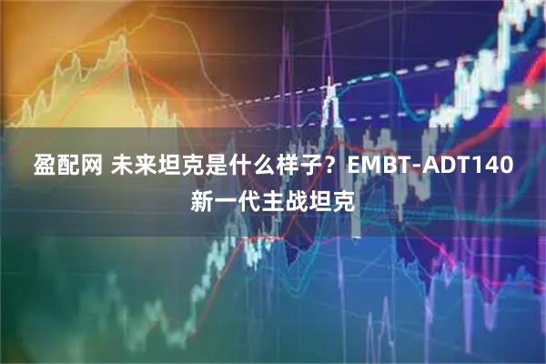 盈配网 未来坦克是什么样子?EMBT-ADT140新一代主战坦克
