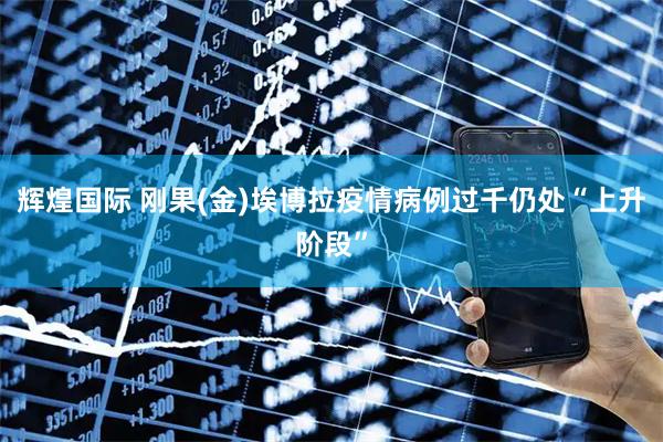 辉煌国际 刚果(金)埃博拉疫情病例过千 仍处“上升阶段”