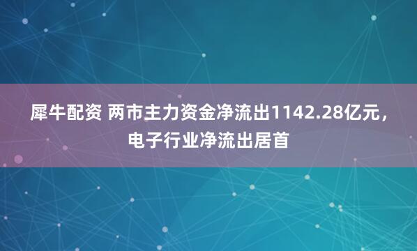 犀牛配资 两市主力资金净流出1142.28亿元，电子行业净流出居首
