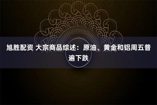 旭胜配资 大宗商品综述：原油、黄金和铝周五普遍下跌