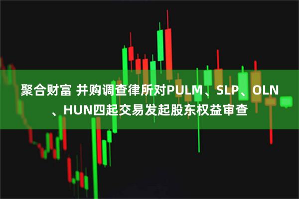 聚合财富 并购调查律所对PULM、SLP、OLN、HUN四起交易发起股东权益审查