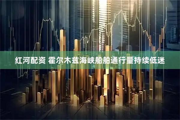 红河配资 霍尔木兹海峡船舶通行量持续低迷