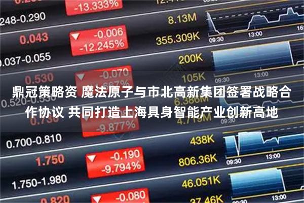 鼎冠策略资 魔法原子与市北高新集团签署战略合作协议 共同打造上海具身智能产业创新高地