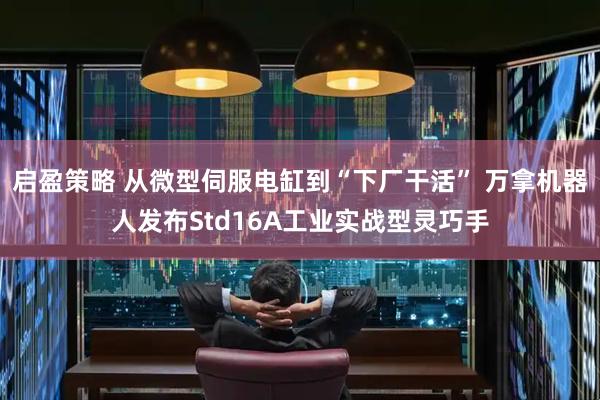启盈策略 从微型伺服电缸到“下厂干活” 万拿机器人发布Std16A工业实战型灵巧手