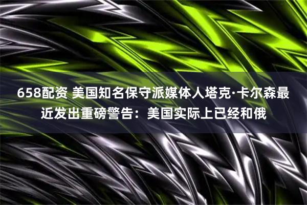 658配资 美国知名保守派媒体人塔克·卡尔森最近发出重磅警告：美国实际上已经和俄