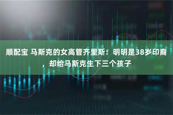 顺配宝 马斯克的女高管齐里斯：明明是38岁印裔，却给马斯克生下三个孩子