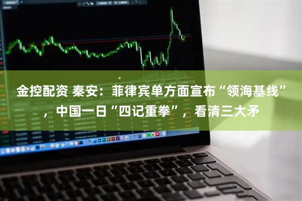 金控配资 秦安：菲律宾单方面宣布“领海基线”，中国一日“四记重拳”，看清三大矛