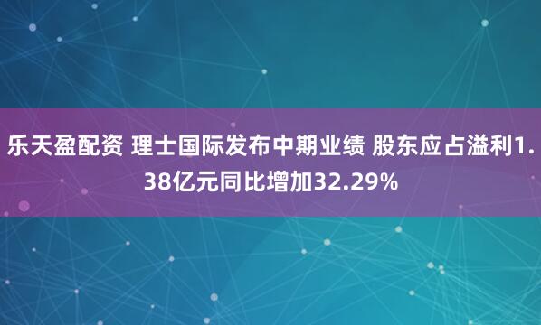 乐天盈配资 理士国际发布中期业绩 股东应占溢利1.38亿元同比增加32.29%
