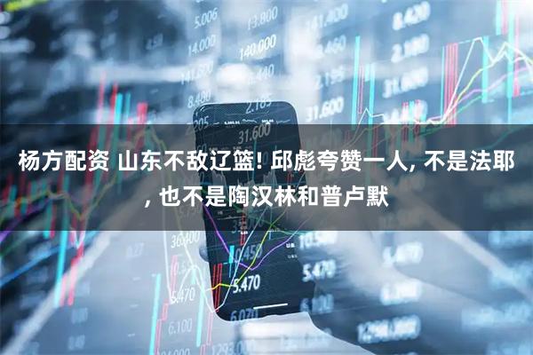 杨方配资 山东不敌辽篮! 邱彪夸赞一人, 不是法耶, 也不是陶汉林和普卢默